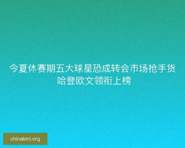 今夏休赛期五大球星恐成转会市场抢手货 哈登欧文领衔上榜