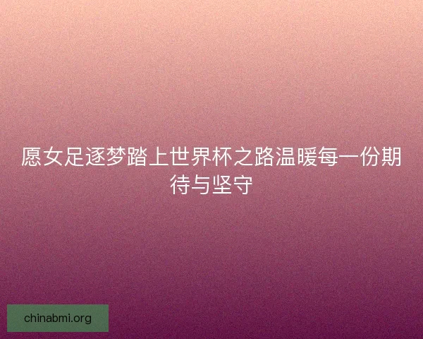 愿女足逐梦踏上世界杯之路温暖每一份期待与坚守