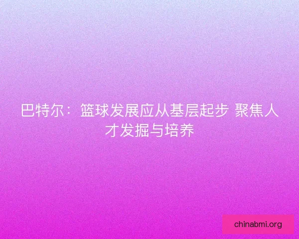 巴特尔：篮球发展应从基层起步 聚焦人才发掘与培养